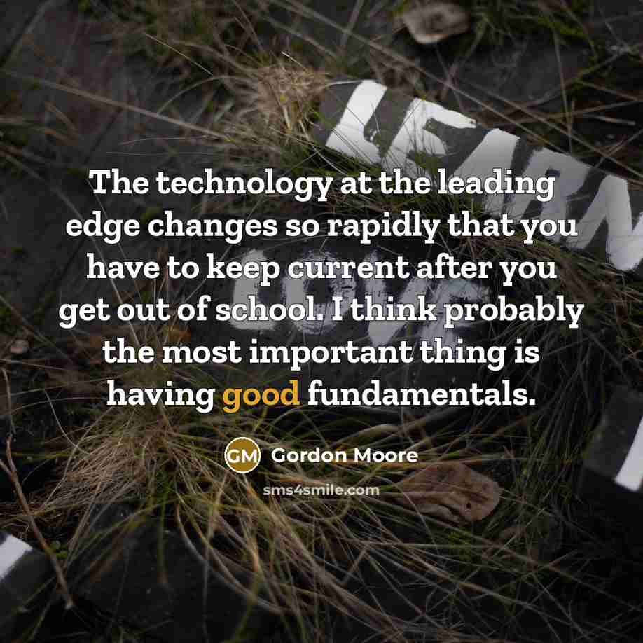 “The technology at the leading edge changes so rapidly that you have to keep current after you get out of school. I think probably the most important thing is having good fundamentals.” quote by Gordon Moore
