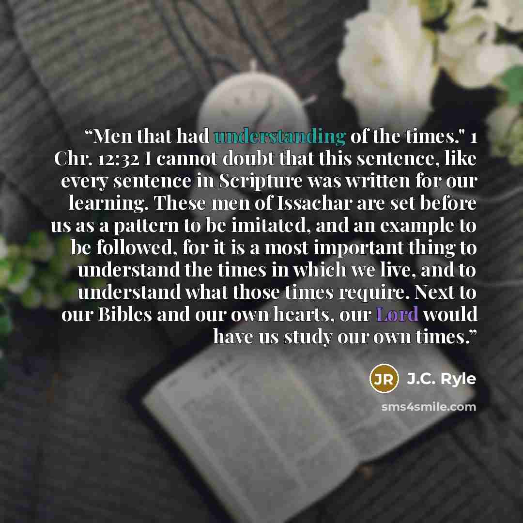 “Men that had understanding of the times." 1 Chr. 12:32 I cannot doubt that this sentence, like every sentence in Scripture was written for our learning. These men of Issachar are set before us as a pattern to be imitated, and an example to be followed, for it is a most important thing to…” quote by J.C. Ryle