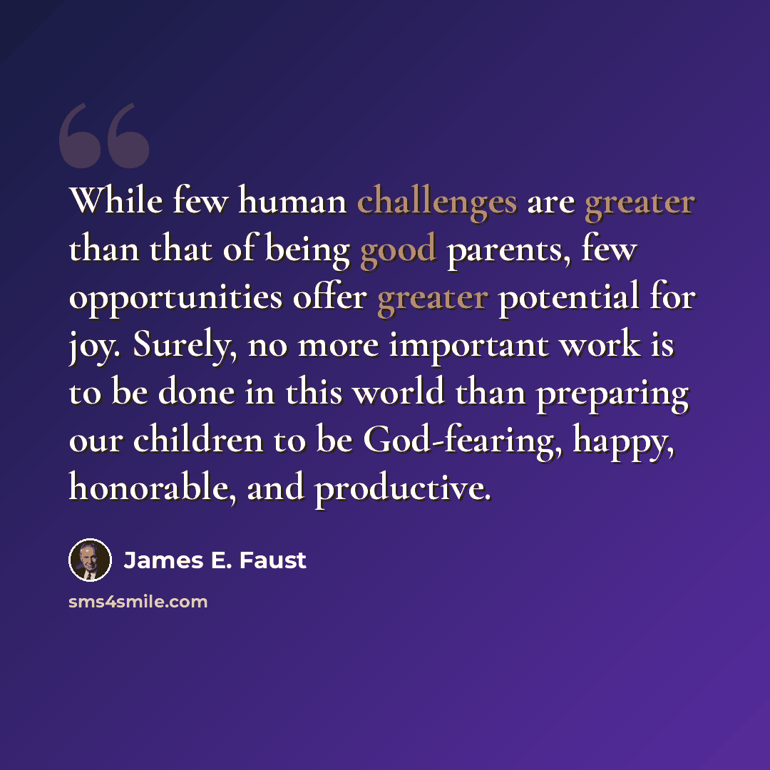 “While few human challenges are greater than that of being good parents, few opportunities offer greater potential for joy. Surely, no more important work is to be done in this world than preparing our children to be God-fearing, happy, honorable, and productive.” quote by James E. Faust