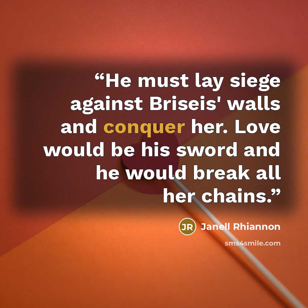 “He must lay siege against Briseis' walls and conquer her. Love would be his sword and he would break all her chains.” quote by Janell Rhiannon