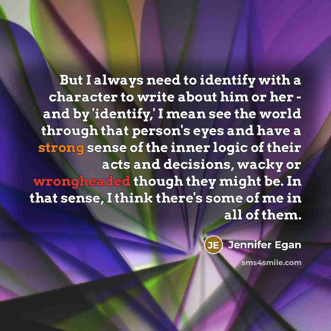 “But I always need to identify with a character to write about him or her - and by 'identify,' I mean see the world through that person's eyes and have a strong sense of the inner logic of their acts and decisions, wacky or wrongheaded though they might be. In that sense, I think there's some of me…” quote by Jennifer Egan