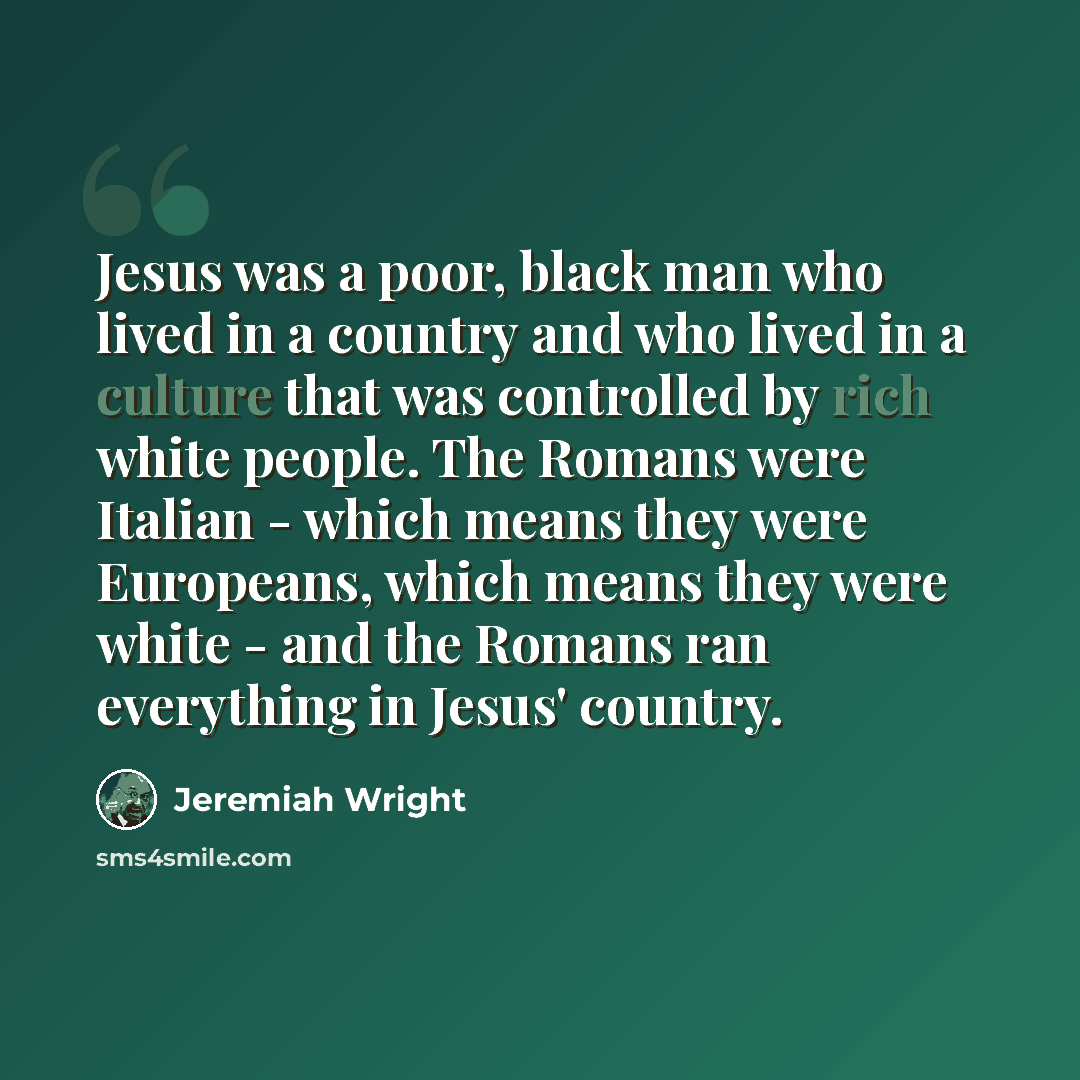“Jesus was a poor, black man who lived in a country and who lived in a culture that was controlled by rich white people. The Romans were Italian - which means they were Europeans, which means they were white - and the Romans ran everything in Jesus' country.” quote by Jeremiah Wright