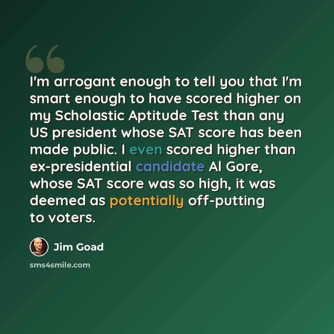 “I'm arrogant enough to tell you that I'm smart enough to have scored higher on my Scholastic Aptitude Test than any US president whose SAT score has been made public. I even scored higher than ex-presidential candidate Al Gore, whose SAT score was so high, it was deemed as potentially off-putting…” quote by Jim Goad