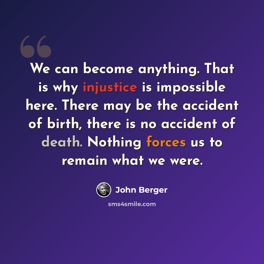 “We can become anything. That is why injustice is impossible here. There may be the accident of birth, there is no accident of death. Nothing forces us to remain what we were.” quote by John Berger