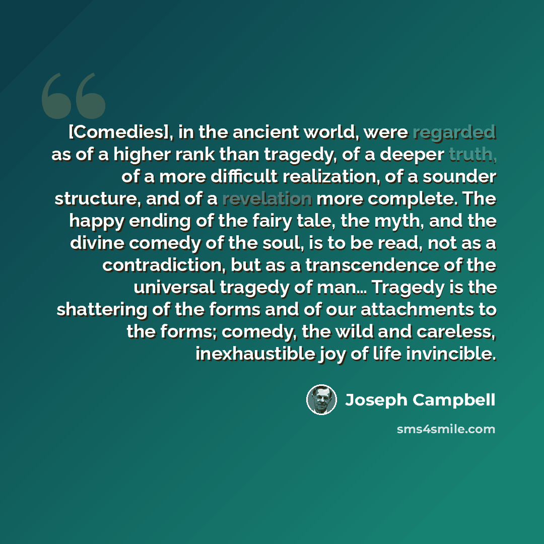 “[Comedies], in the ancient world, were regarded as of a higher rank than tragedy, of a deeper truth, of a more difficult realization, of a sounder structure, and of a revelation more complete. The happy ending of the fairy tale, the myth, and the divine comedy of the soul, is to be read, not as a…” quote by Joseph Campbell