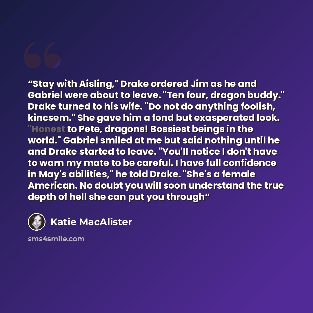 “Stay with Aisling," Drake ordered Jim as he and Gabriel were about to leave. "Ten four, dragon buddy." Drake turned to his wife. "Do not do anything foolish, kincsem." She gave him a fond but exasperated look. "Honest to Pete, dragons! Bossiest beings in the world." Gabriel smiled at me but said…” quote by Katie MacAlister