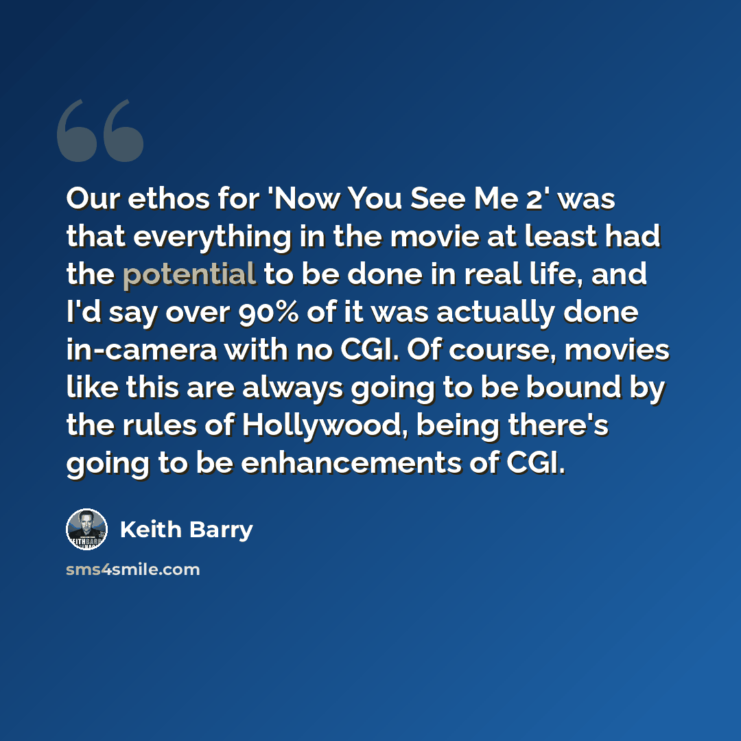 “Our ethos for 'Now You See Me 2' was that everything in the movie at least had the potential to be done in real life, and I'd say over 90% of it was actually done in-camera with no CGI. Of course, movies like this are always going to be bound by the rules of Hollywood, being there's going to be…” quote by Keith Barry