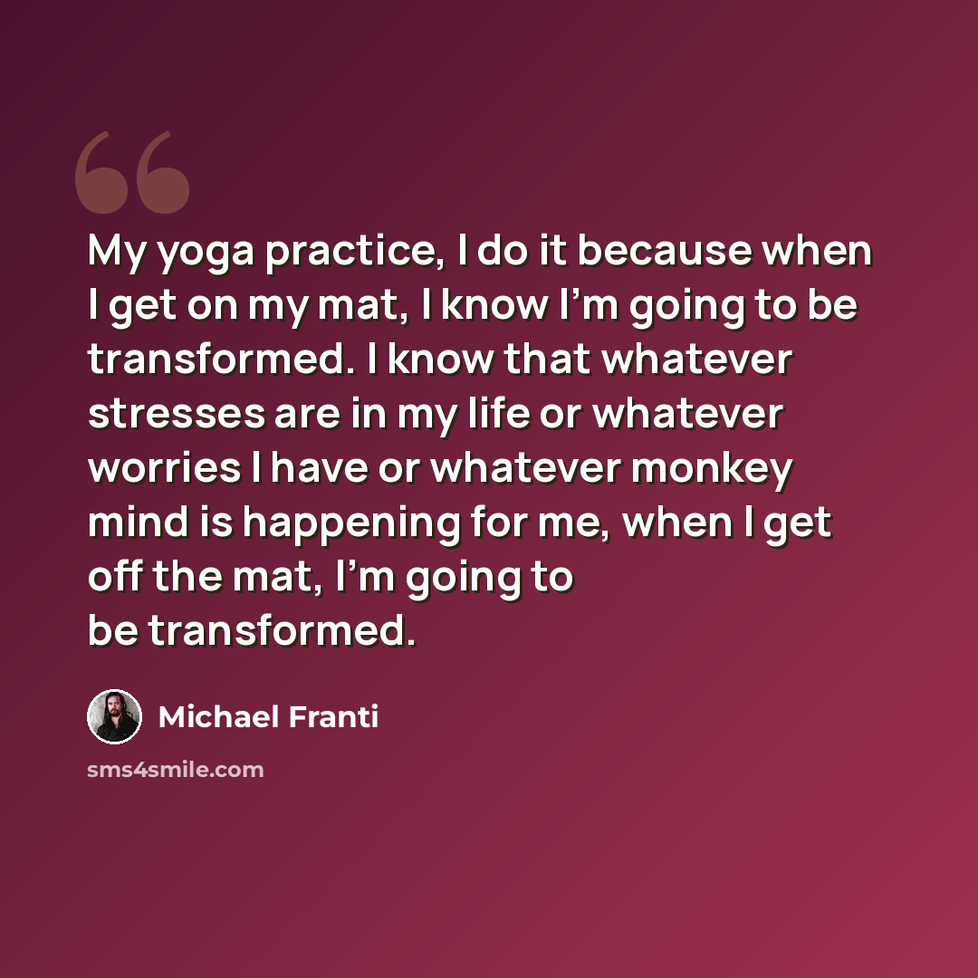 “My yoga practice, I do it because when I get on my mat, I know I'm going to be transformed. I know that whatever stresses are in my life or whatever worries I have or whatever monkey mind is happening for me, when I get off the mat, I'm going to be transformed.” quote by Michael Franti