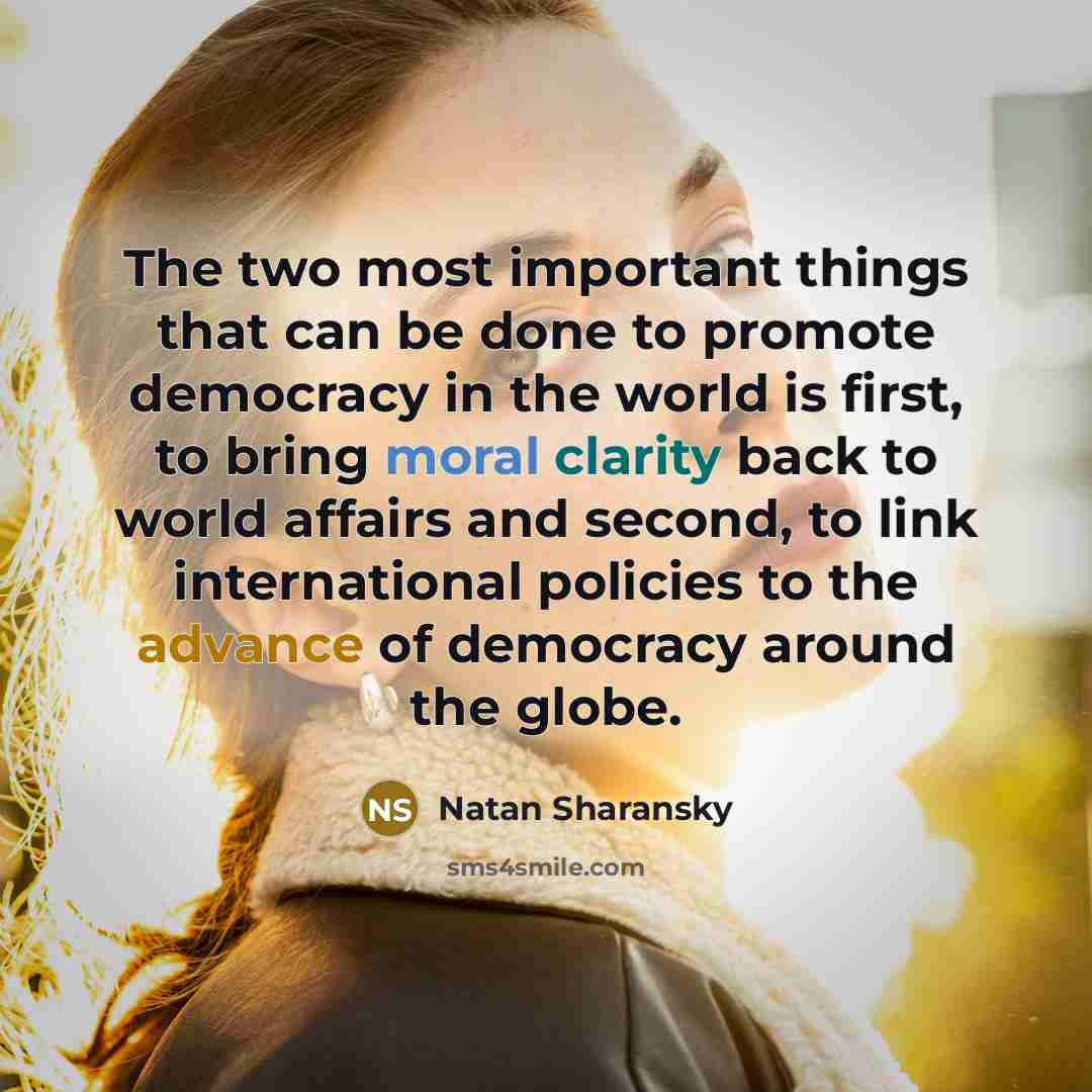 “The two most important things that can be done to promote democracy in the world is first, to bring moral clarity back to world affairs and second, to link international policies to the advance of democracy around the globe.” quote by Natan Sharansky