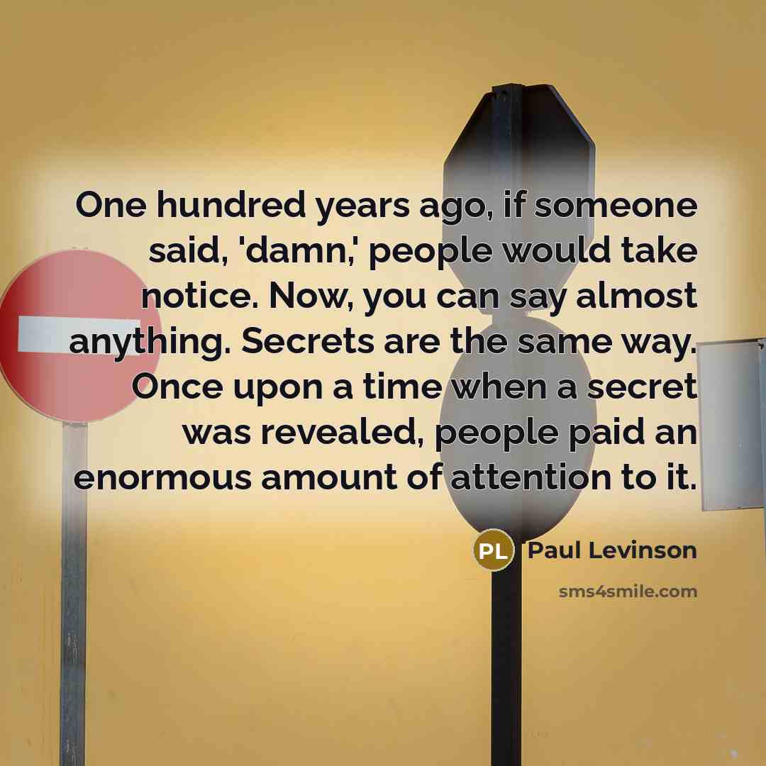 “One hundred years ago, if someone said, 'damn,' people would take notice. Now, you can say almost anything. Secrets are the same way. Once upon a time when a secret was revealed, people paid an enormous amount of attention to it.” quote by Paul Levinson