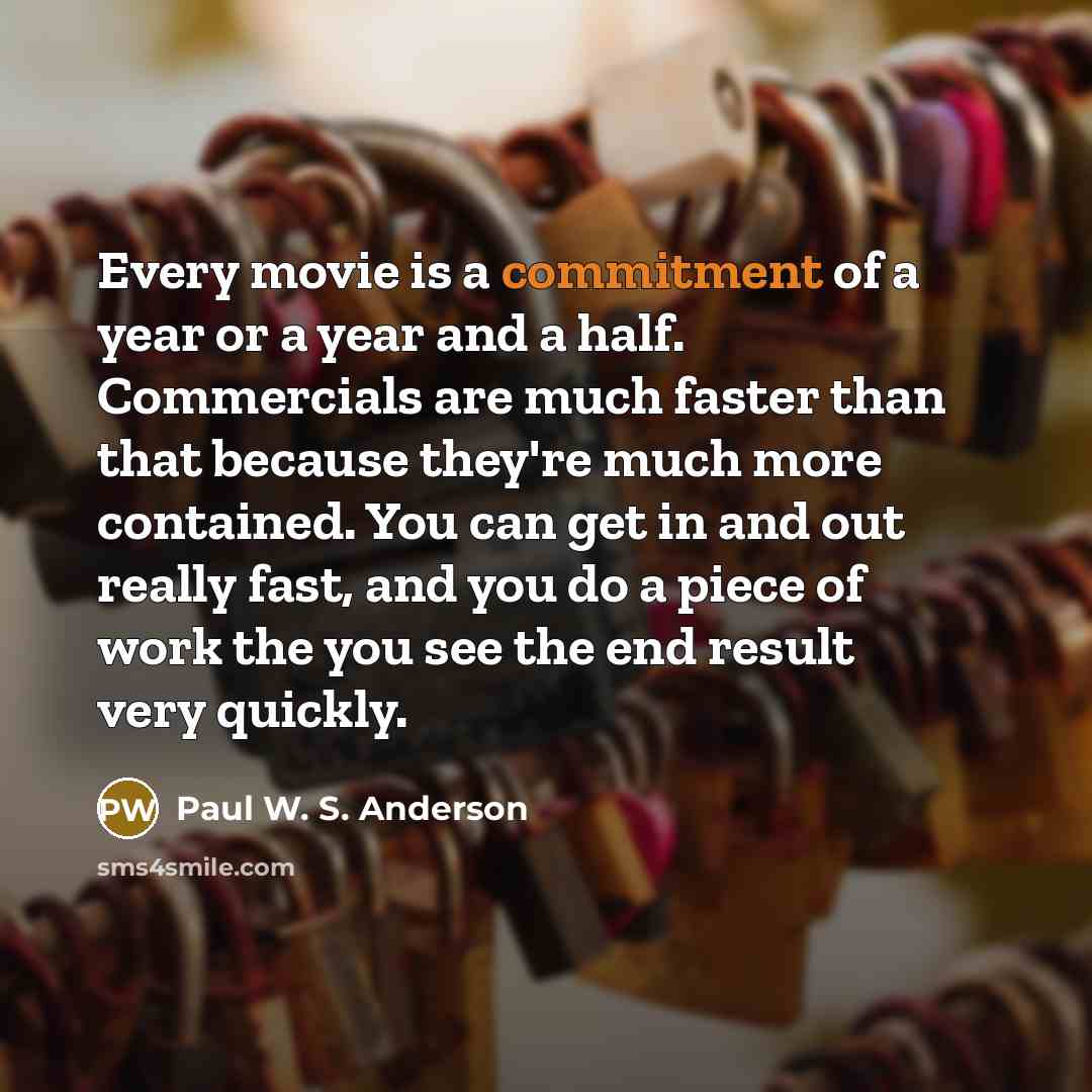 “Every movie is a commitment of a year or a year and a half. Commercials are much faster than that because they're much more contained. You can get in and out really fast, and you do a piece of work the you see the end result very quickly.” quote by Paul W. S. Anderson