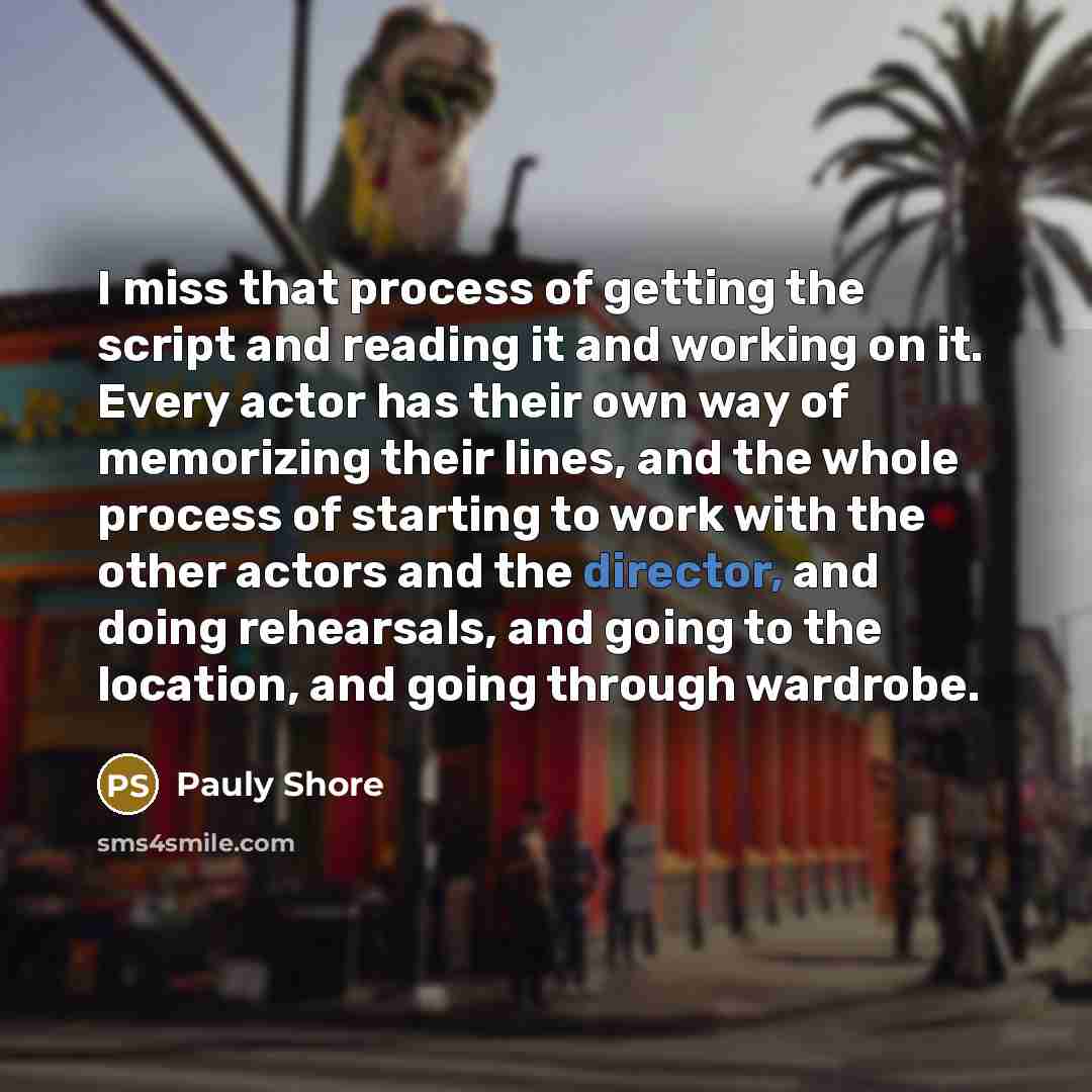 “I miss that process of getting the script and reading it and working on it. Every actor has their own way of memorizing their lines, and the whole process of starting to work with the other actors and the director, and doing rehearsals, and going to the location, and going through wardrobe.” quote by Pauly Shore