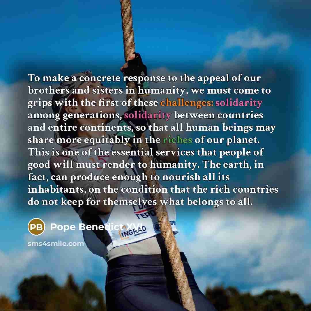 “To make a concrete response to the appeal of our brothers and sisters in humanity, we must come to grips with the first of these challenges: solidarity among generations, solidarity between countries and entire continents, so that all human beings may share more equitably in the riches of our…” quote by Pope Benedict XVI