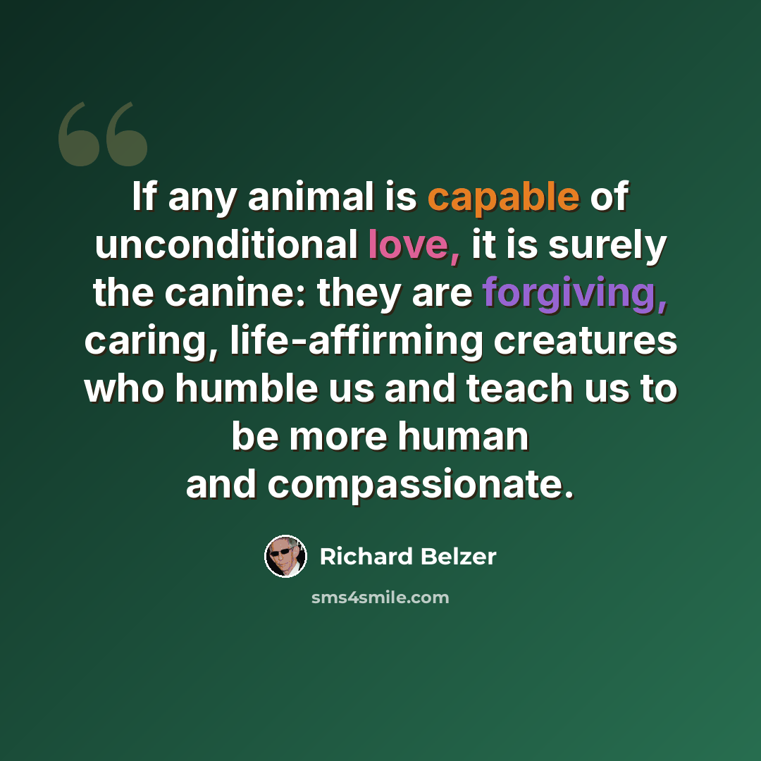 “If any animal is capable of unconditional love, it is surely the canine: they are forgiving, caring, life-affirming creatures who humble us and teach us to be more human and compassionate.” quote by Richard Belzer