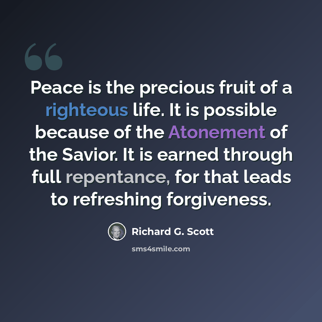 “Peace is the precious fruit of a righteous life. It is possible because of the Atonement of the Savior. It is earned through full repentance, for that leads to refreshing forgiveness.” quote by Richard G. Scott