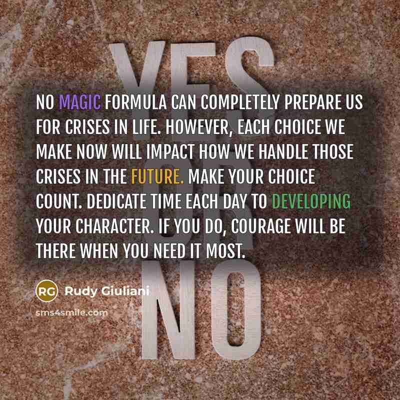 “No magic formula can completely prepare us for crises in life. However, each choice we make now will impact how we handle those crises in the future. Make your choice count. Dedicate time each day to developing your character. If you do, courage will be there when you need it most.” quote by Rudy Giuliani