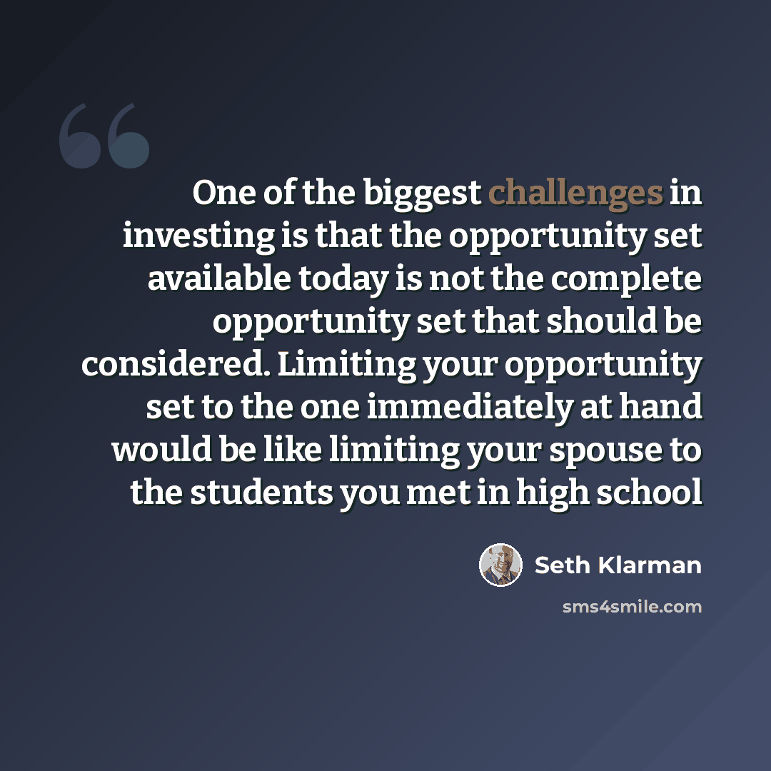 “One of the biggest challenges in investing is that the opportunity set available today is not the complete opportunity set that should be considered. Limiting your opportunity set to the one immediately at hand would be like limiting your spouse to the students you met in high school” quote by Seth Klarman