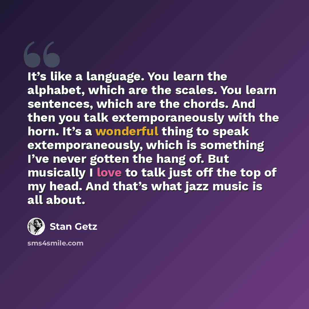 “It’s like a language. You learn the alphabet, which are the scales. You learn sentences, which are the chords. And then you talk extemporaneously with the horn. It’s a wonderful thing to speak extemporaneously, which is something I’ve never gotten the hang of. But musically I love to talk just off…” quote by Stan Getz