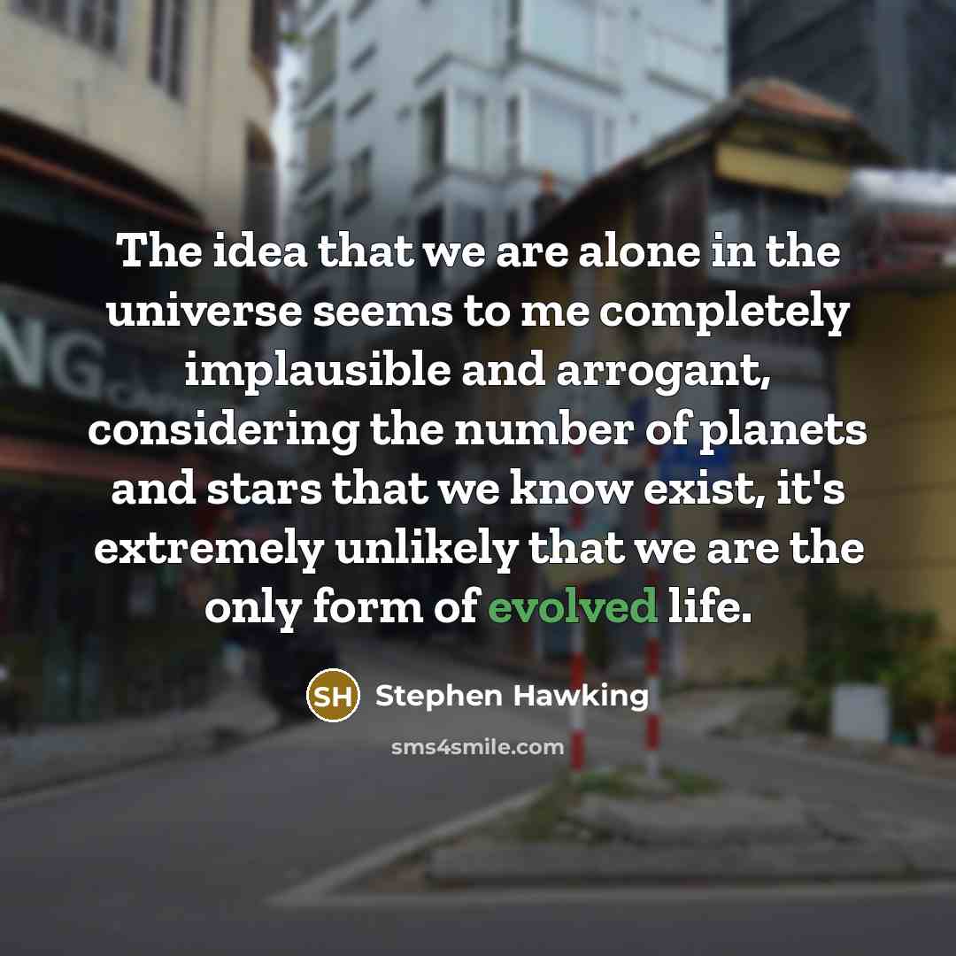 “The idea that we are alone in the universe seems to me completely implausible and arrogant, considering the number of planets and stars that we know exist, it's extremely unlikely that we are the only form of evolved life.” quote by Stephen Hawking