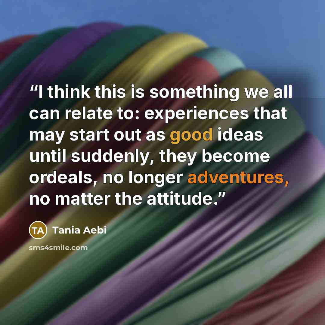 “I think this is something we all can relate to: experiences that may start out as good ideas until suddenly, they become ordeals, no longer adventures, no matter the attitude.” quote by Tania Aebi