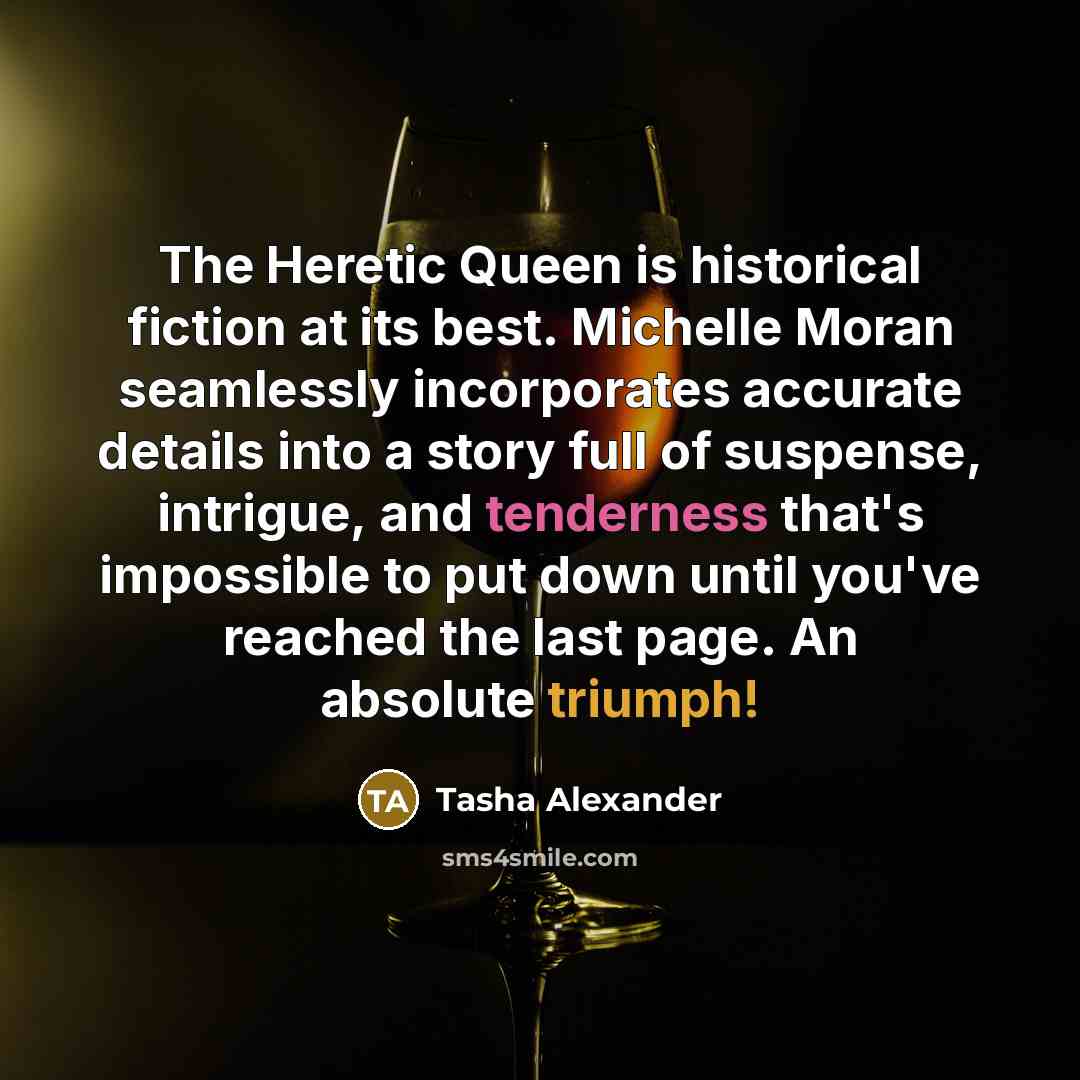 “The Heretic Queen is historical fiction at its best. Michelle Moran seamlessly incorporates accurate details into a story full of suspense, intrigue, and tenderness that's impossible to put down until you've reached the last page. An absolute triumph!” quote by Tasha Alexander