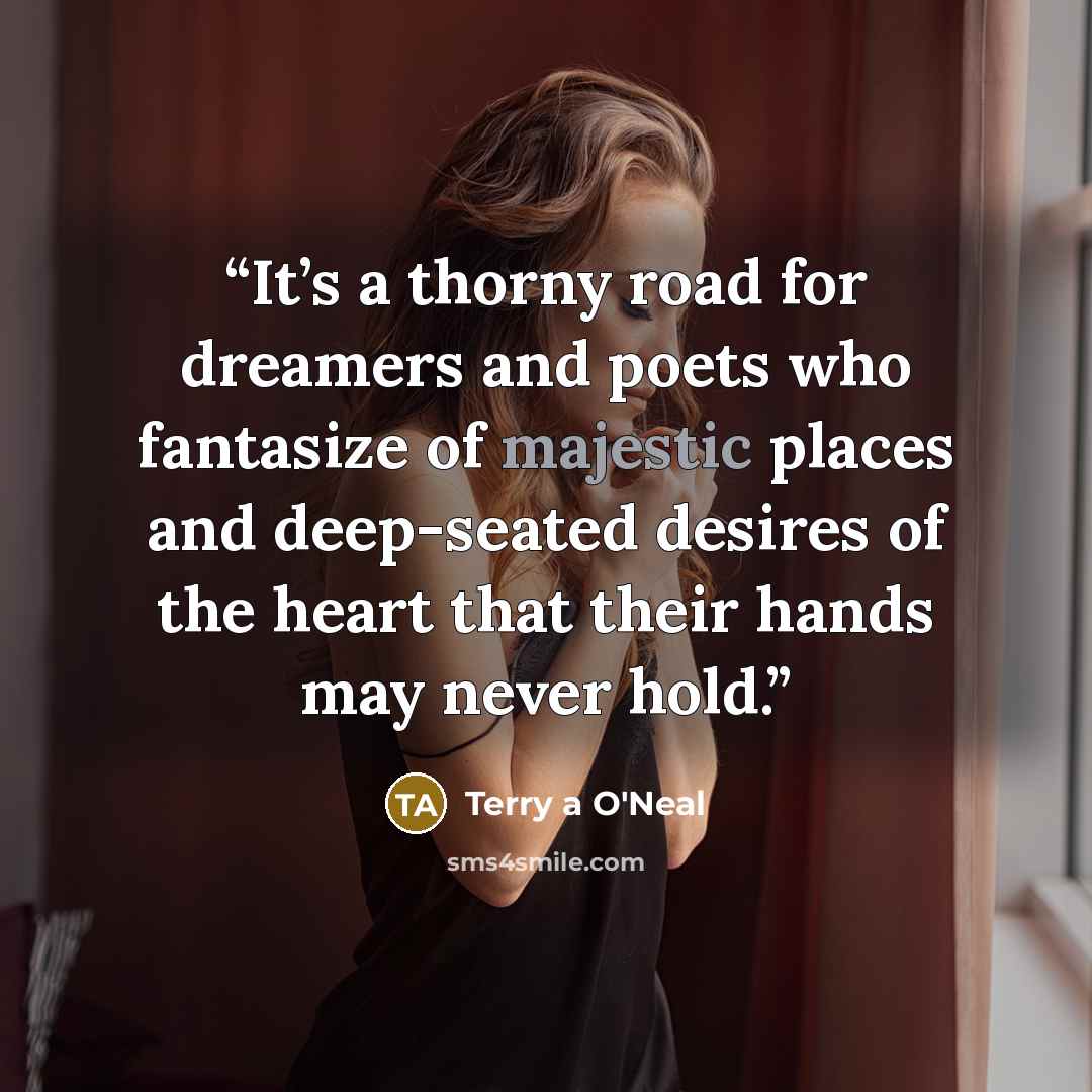 “It’s a thorny road for dreamers and poets who fantasize of majestic places and deep-seated desires of the heart that their hands may never hold.” quote by Terry a O'Neal