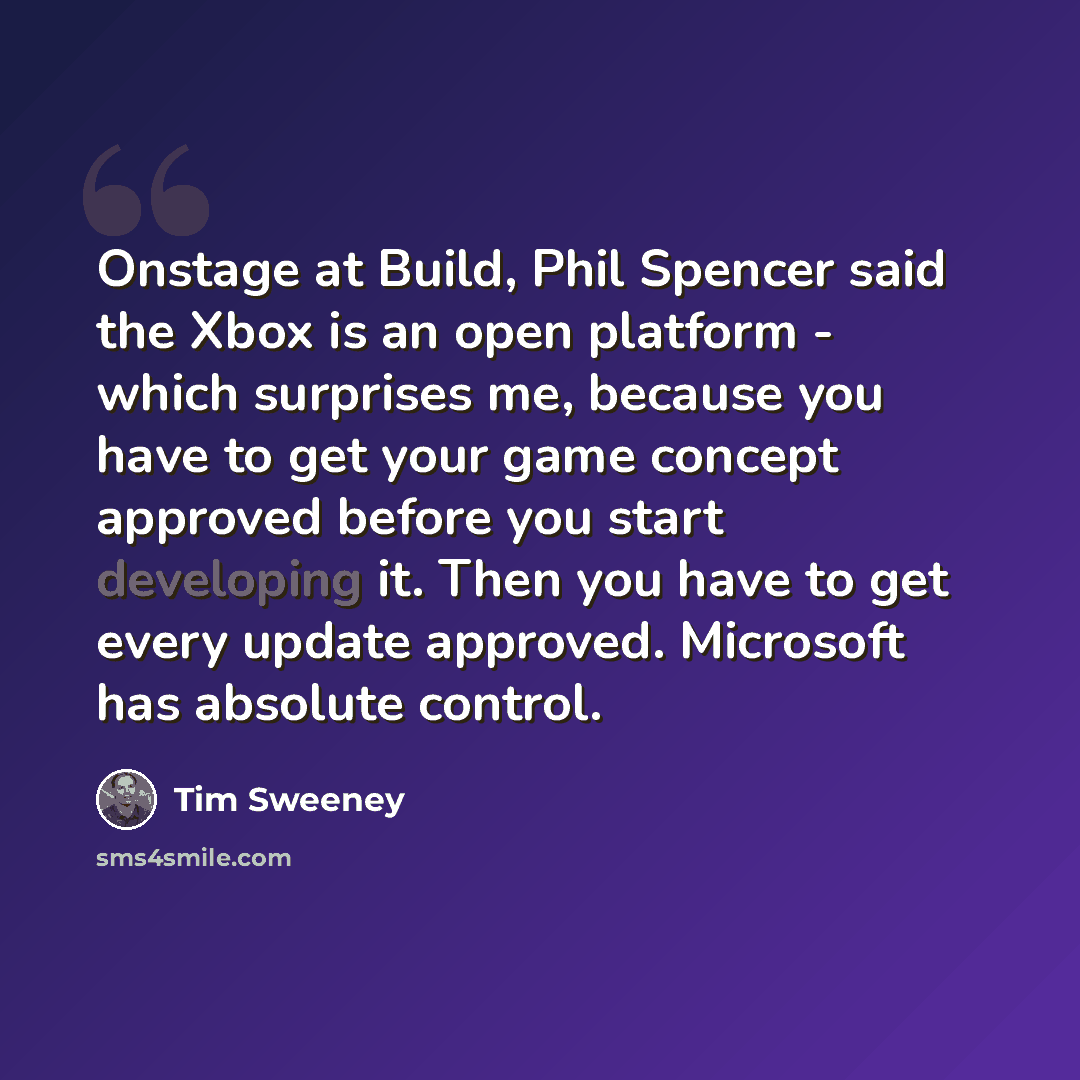 “Onstage at Build, Phil Spencer said the Xbox is an open platform - which surprises me, because you have to get your game concept approved before you start developing it. Then you have to get every update approved. Microsoft has absolute control.” quote by Tim Sweeney