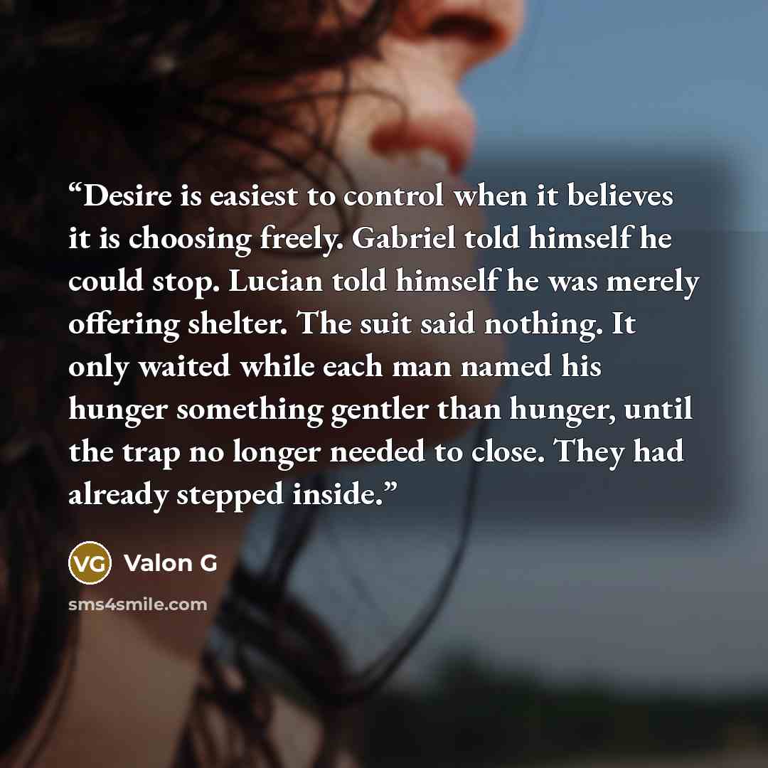 “Desire is easiest to control when it believes it is choosing freely. Gabriel told himself he could stop. Lucian told himself he was merely offering shelter. The suit said nothing. It only waited while each man named his hunger something gentler than hunger, until the trap no longer needed to…” quote by Valon G
