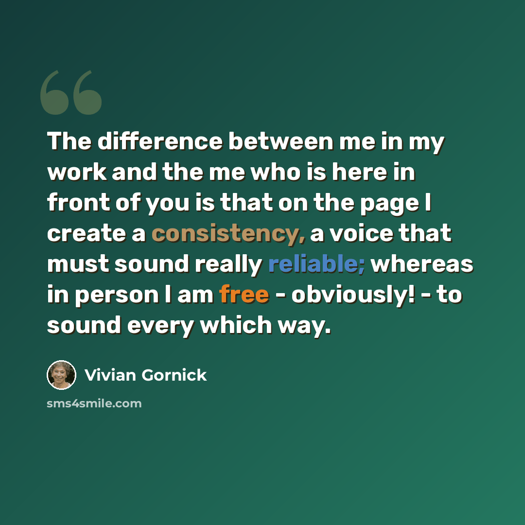 “The difference between me in my work and the me who is here in front of you is that on the page I create a consistency, a voice that must sound really reliable; whereas in person I am free - obviously! - to sound every which way.” quote by Vivian Gornick