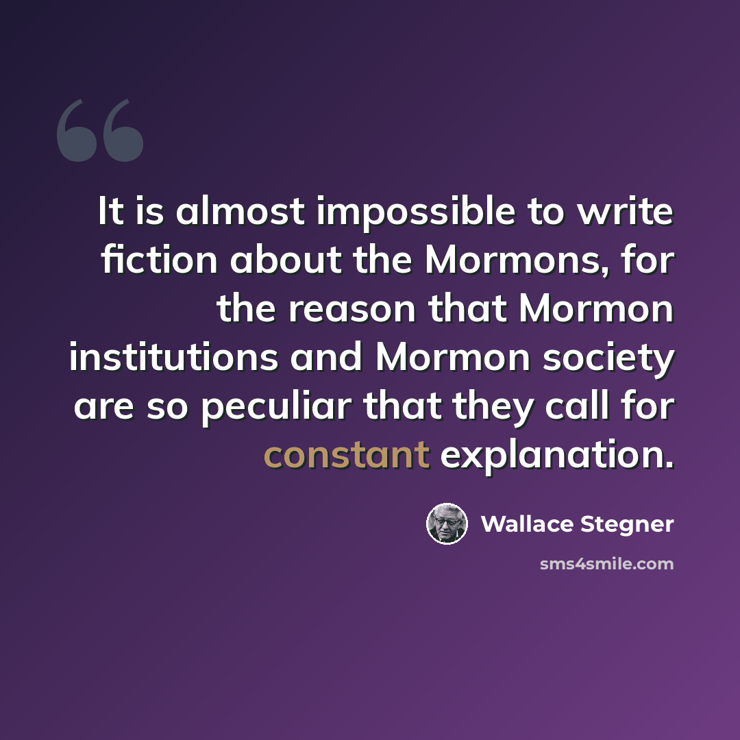“It is almost impossible to write fiction about the Mormons, for the reason that Mormon institutions and Mormon society are so peculiar that they call for constant explanation.” quote by Wallace Stegner