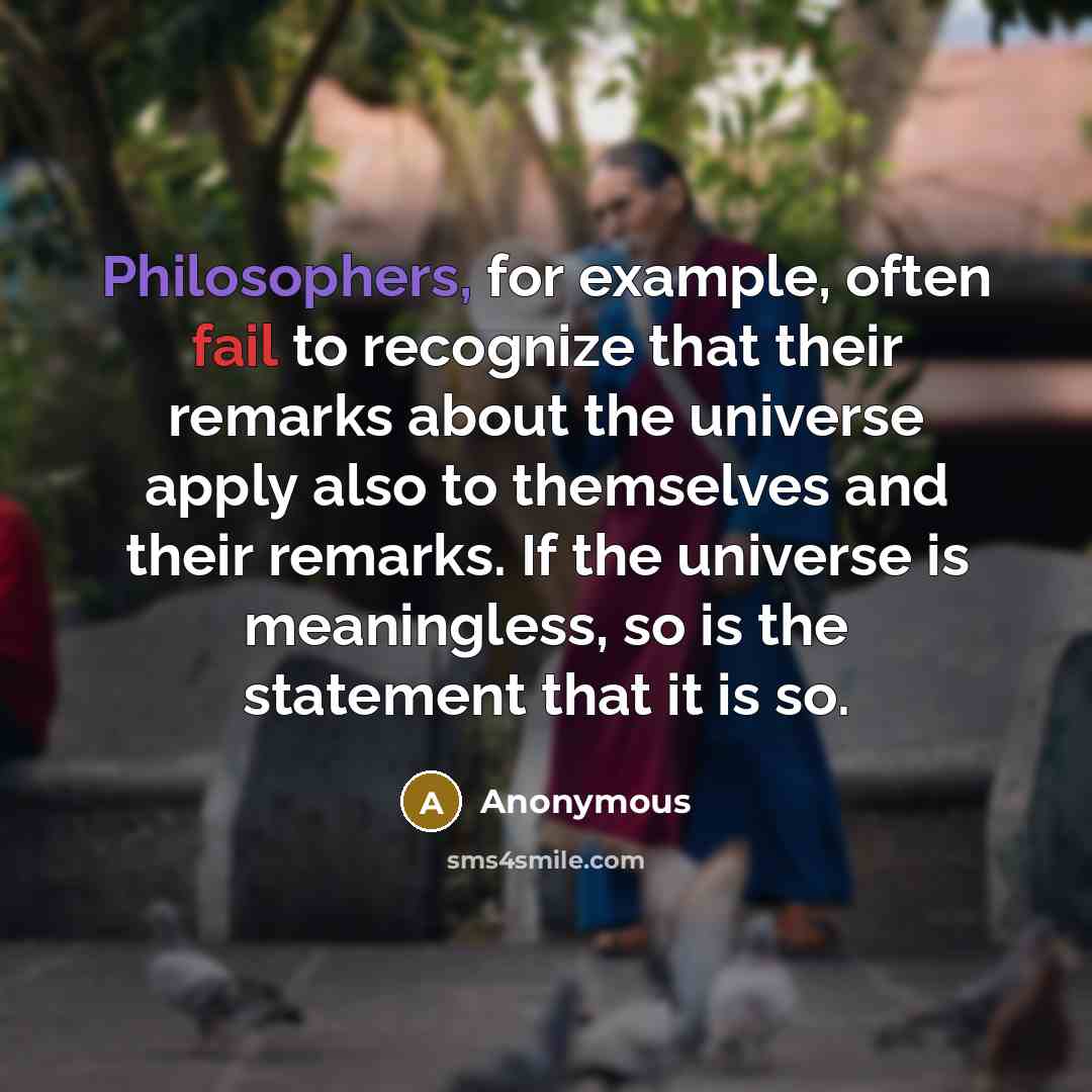 “Philosophers, for example, often fail to recognize that their remarks about the universe apply also to themselves and their remarks. If the universe is meaningless, so is the statement that it is so.” quote by Anonymous