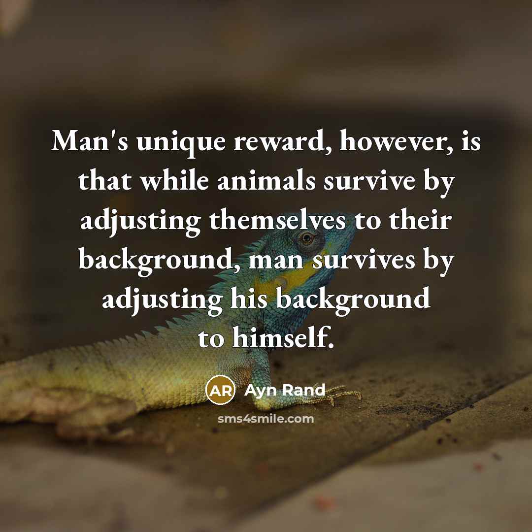 “Man's unique reward, however, is that while animals survive by adjusting themselves to their background, man survives by adjusting his background to himself.” quote by Ayn Rand