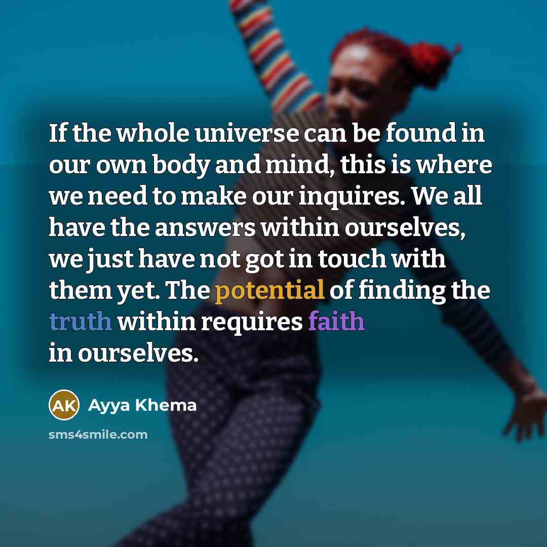 “If the whole universe can be found in our own body and mind, this is where we need to make our inquires. We all have the answers within ourselves, we just have not got in touch with them yet. The potential of finding the truth within requires faith in ourselves.” quote by Ayya Khema