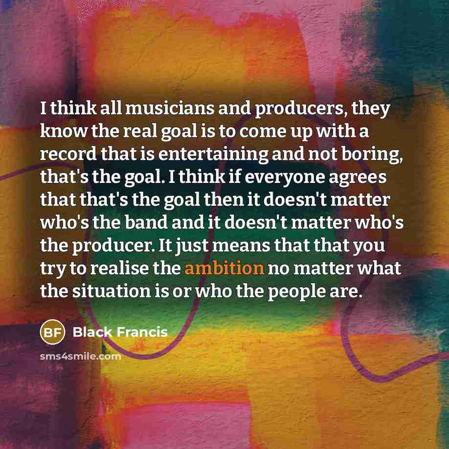 “I think all musicians and producers, they know the real goal is to come up with a record that is entertaining and not boring, that's the goal. I think if everyone agrees that that's the goal then it doesn't matter who's the band and it doesn't matter who's the producer. It just means that that you…” quote by Black Francis