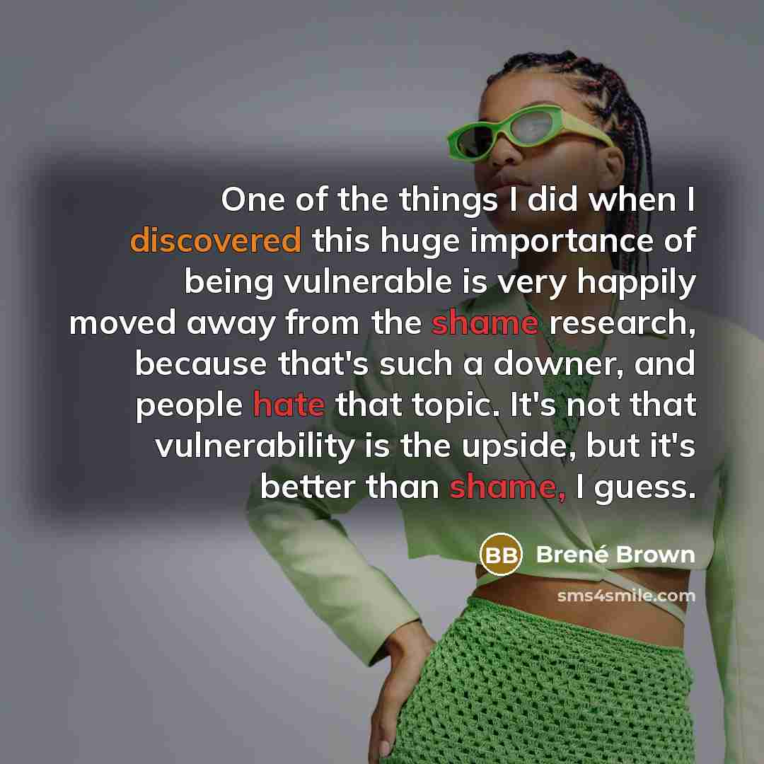 “One of the things I did when I discovered this huge importance of being vulnerable is very happily moved away from the shame research, because that's such a downer, and people hate that topic. It's not that vulnerability is the upside, but it's better than shame, I guess.” quote by Brene Brown