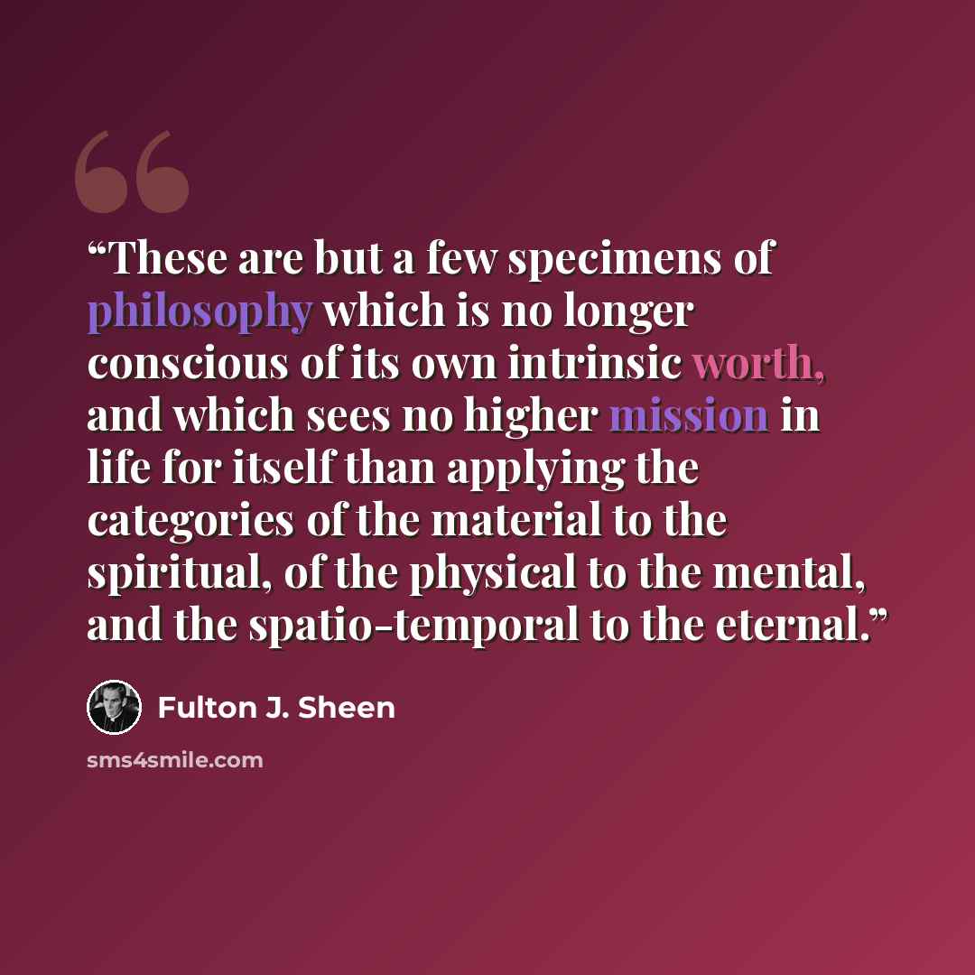 “These are but a few specimens of philosophy which is no longer conscious of its own intrinsic worth, and which sees no higher mission in life for itself than applying the categories of the material to the spiritual, of the physical to the mental, and the spatio-temporal to the eternal.” quote by Fulton J. Sheen