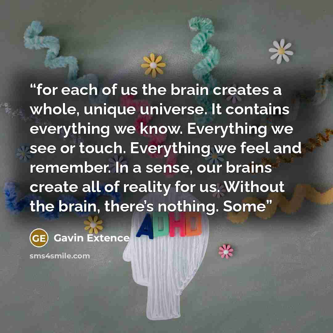 “for each of us the brain creates a whole, unique universe. It contains everything we know. Everything we see or touch. Everything we feel and remember. In a sense, our brains create all of reality for us. Without the brain, there’s nothing. Some” quote by Gavin Extence