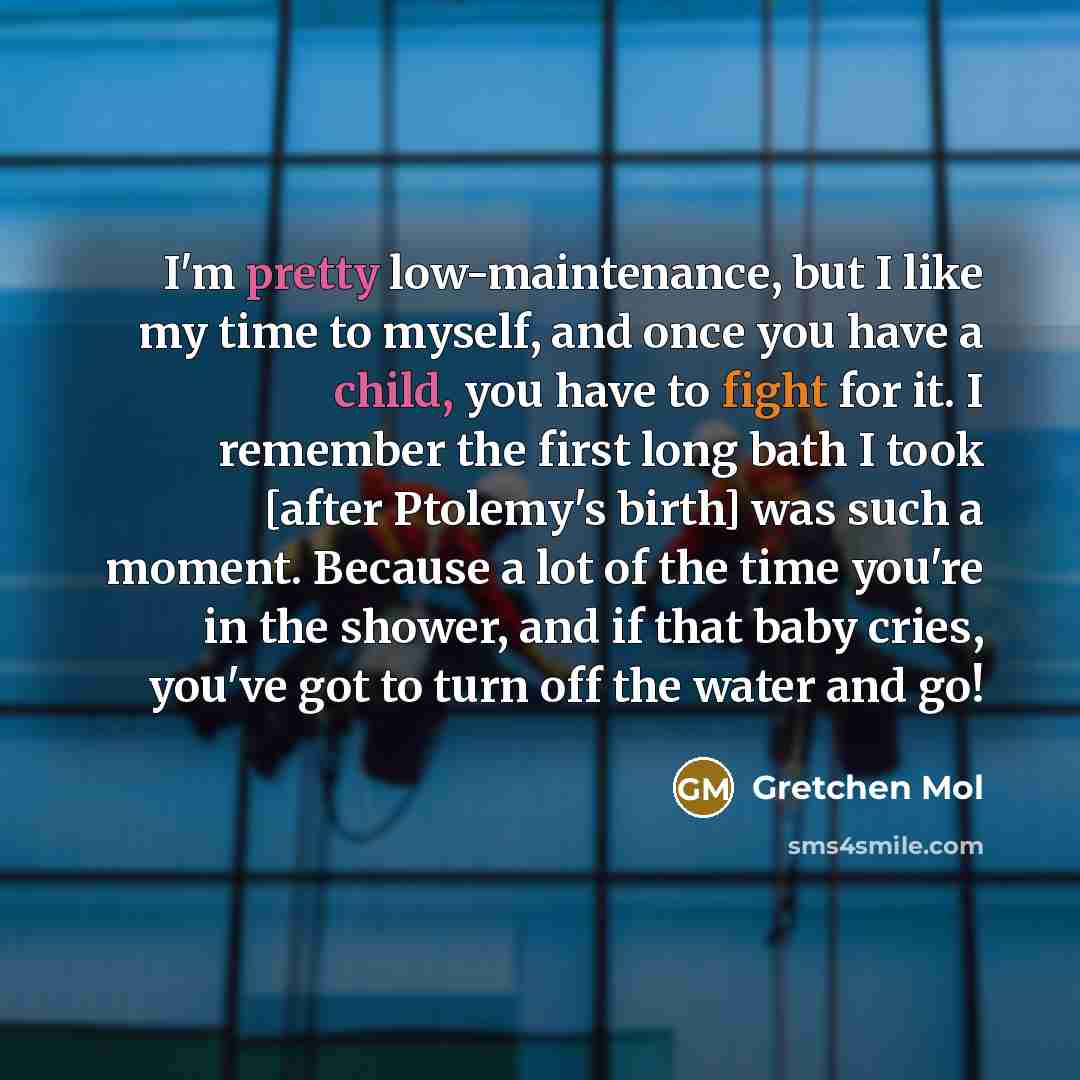 “I'm pretty low-maintenance, but I like my time to myself, and once you have a child, you have to fight for it. I remember the first long bath I took [after Ptolemy's birth] was such a moment. Because a lot of the time you're in the shower, and if that baby cries, you've got to turn off the water…” quote by Gretchen Mol