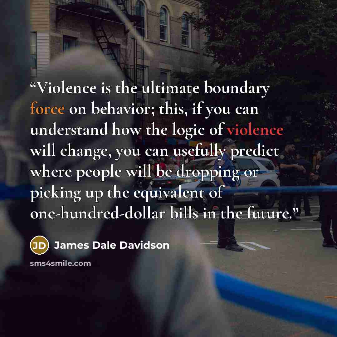 “Violence is the ultimate boundary force on behavior; this, if you can understand how the logic of violence will change, you can usefully predict where people will be dropping or picking up the equivalent of one-hundred-dollar bills in the future.” quote by James Dale Davidson