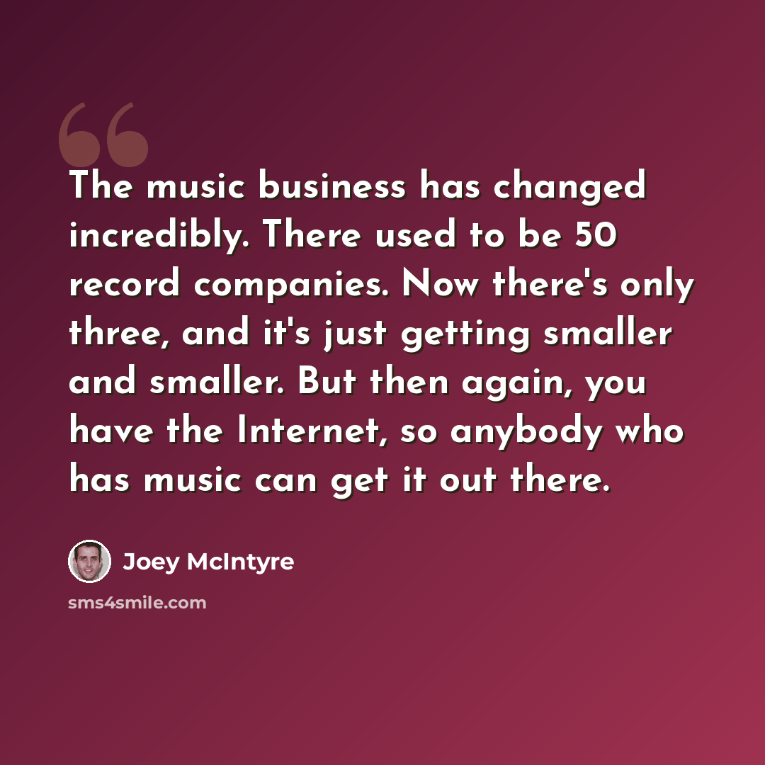 “The music business has changed incredibly. There used to be 50 record companies. Now there's only three, and it's just getting smaller and smaller. But then again, you have the Internet, so anybody who has music can get it out there.” quote by Joey McIntyre