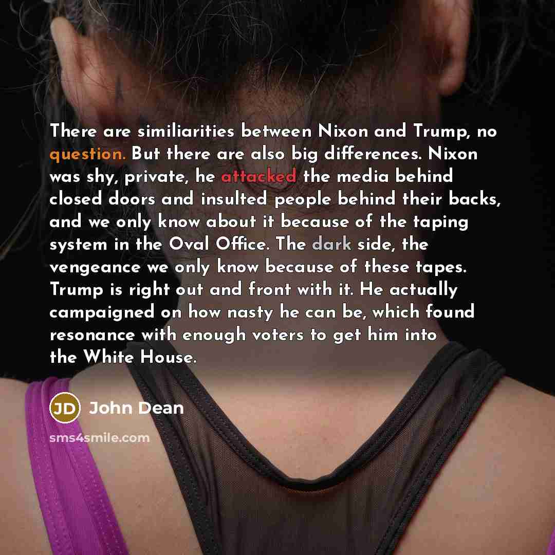 “There are similiarities between Nixon and Trump, no question. But there are also big differences. Nixon was shy, private, he attacked the media behind closed doors and insulted people behind their backs, and we only know about it because of the taping system in the Oval Office. The dark side, the…” quote by John Dean