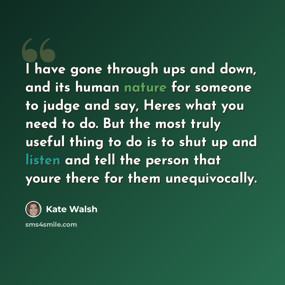 “I have gone through ups and down, and its human nature for someone to judge and say, Heres what you need to do. But the most truly useful thing to do is to shut up and listen and tell the person that youre there for them unequivocally.” quote by Kate Walsh