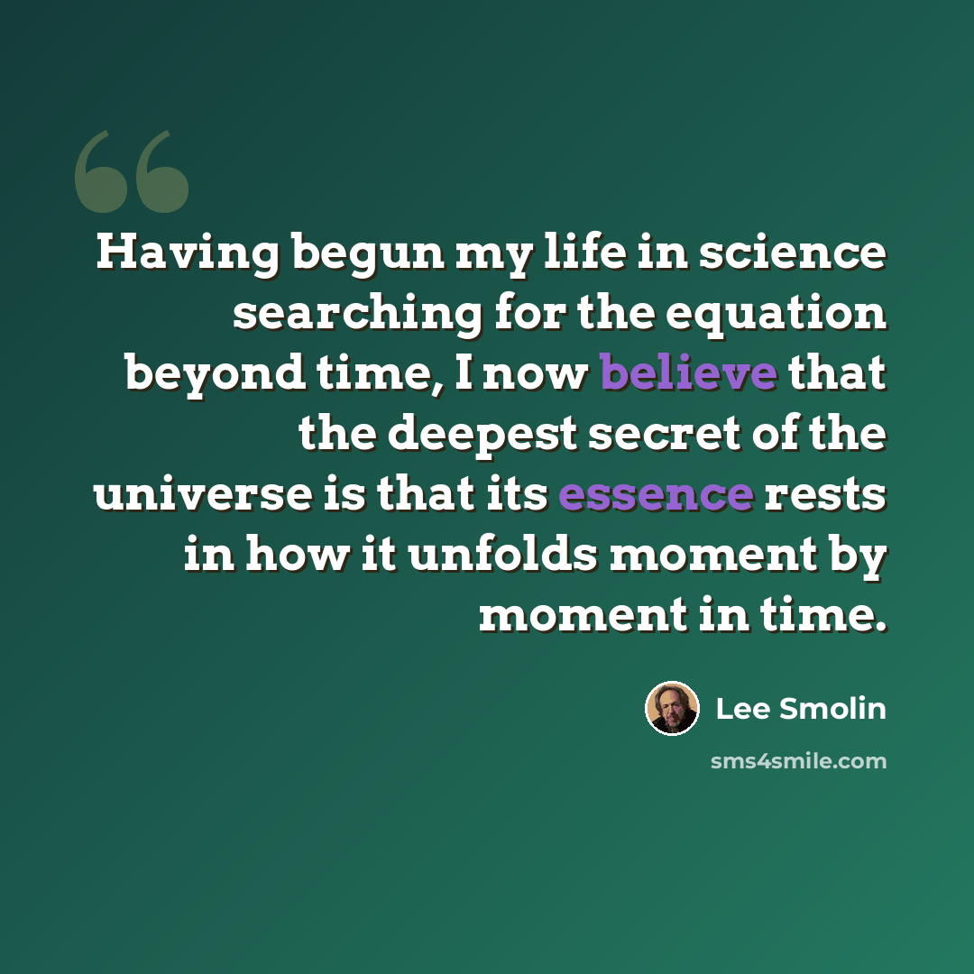 “Having begun my life in science searching for the equation beyond time, I now believe that the deepest secret of the universe is that its essence rests in how it unfolds moment by moment in time.” quote by Lee Smolin