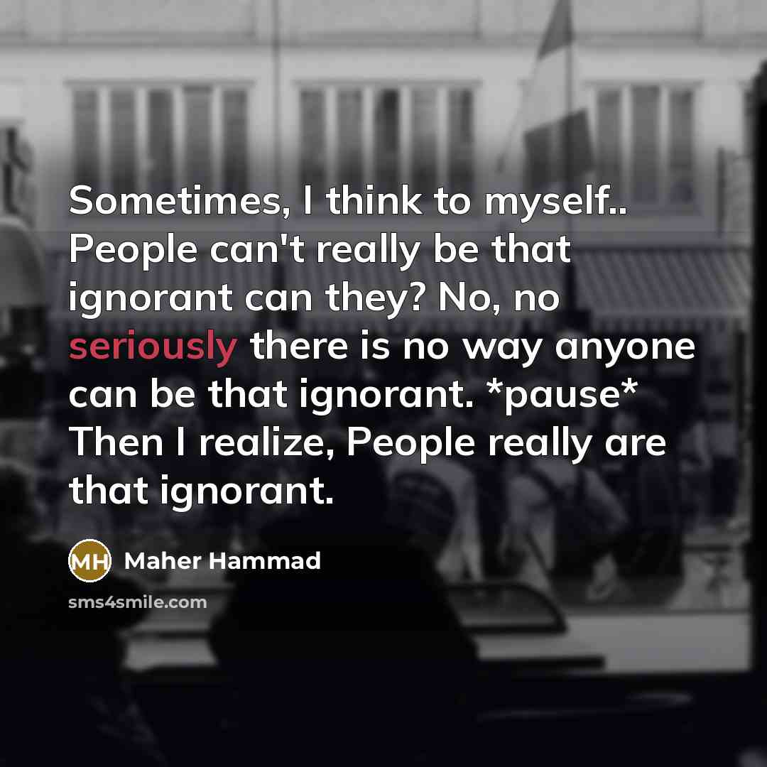“Sometimes, I think to myself.. People can't really be that ignorant can they? No, no seriously there is no way anyone can be that ignorant. *pause* Then I realize, People really are that ignorant.” quote by Maher Hammad