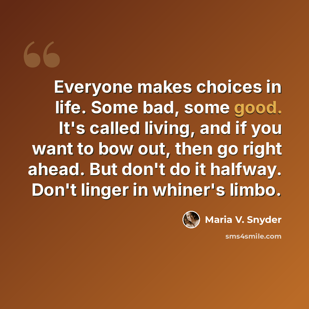 “Everyone makes choices in life. Some bad, some good. It's called living, and if you want to bow out, then go right ahead. But don't do it halfway. Don't linger in whiner's limbo.” quote by Maria V. Snyder