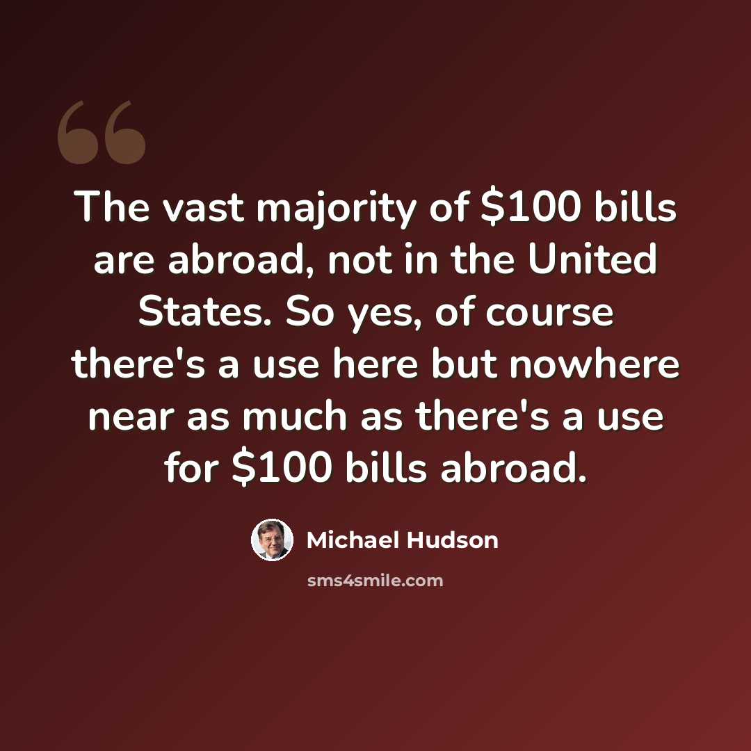 “The vast majority of $100 bills are abroad, not in the United States. So yes, of course there's a use here but nowhere near as much as there's a use for $100 bills abroad.” quote by Michael Hudson