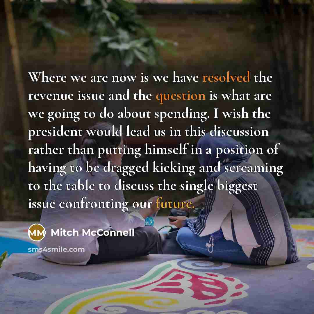 “Where we are now is we have resolved the revenue issue and the question is what are we going to do about spending. I wish the president would lead us in this discussion rather than putting himself in a position of having to be dragged kicking and screaming to the table to discuss the single…” quote by Mitch McConnell