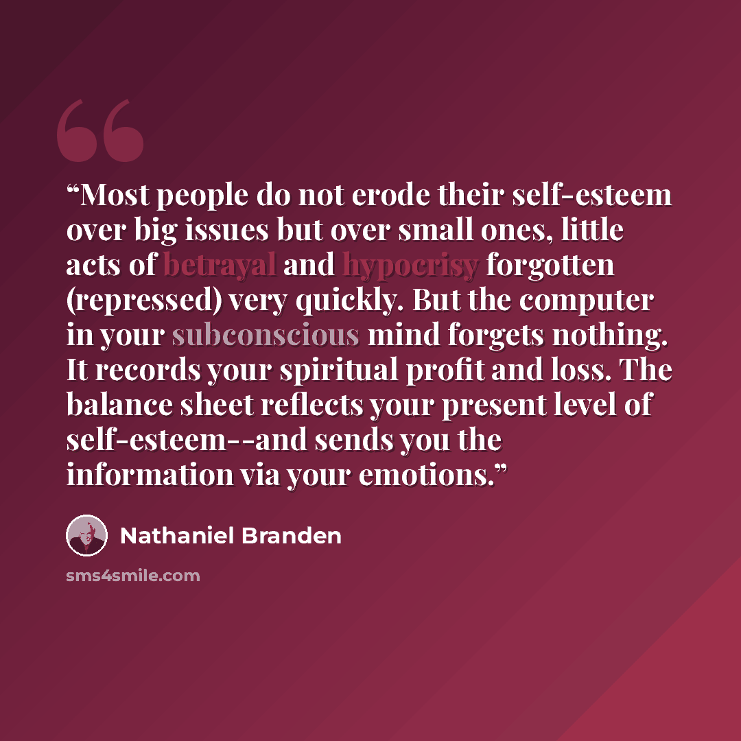 “Most people do not erode their self-esteem over big issues but over small ones, little acts of betrayal and hypocrisy forgotten (repressed) very quickly. But the computer in your subconscious mind forgets nothing. It records your spiritual profit and loss. The balance sheet reflects your present…” quote by Nathaniel Branden