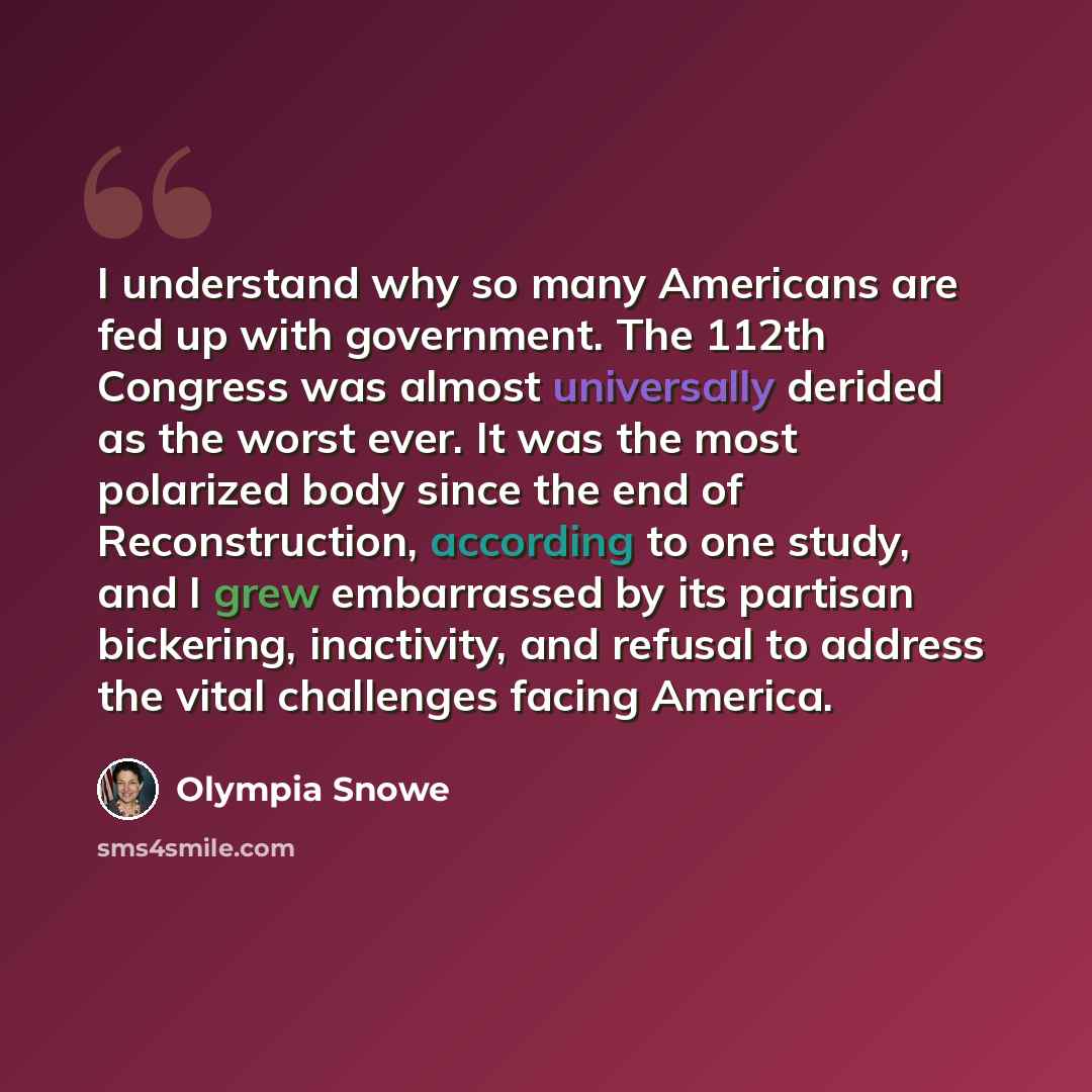 “I understand why so many Americans are fed up with government. The 112th Congress was almost universally derided as the worst ever. It was the most polarized body since the end of Reconstruction, according to one study, and I grew embarrassed by its partisan bickering, inactivity, and refusal to…” quote by Olympia Snowe