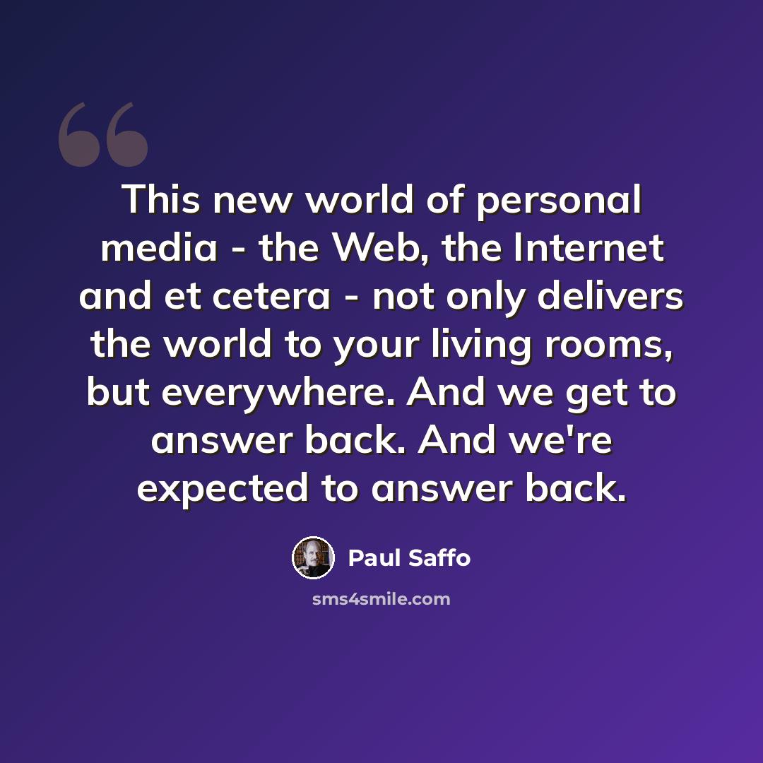 “This new world of personal media - the Web, the Internet and et cetera - not only delivers the world to your living rooms, but everywhere. And we get to answer back. And we're expected to answer back.” quote by Paul Saffo